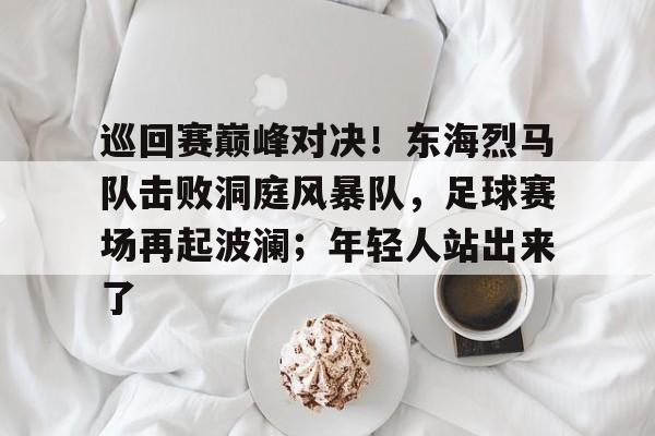  巡回赛巅峰对决！东海烈马队击败洞庭风暴队，足球赛场再起波澜；年轻人站出来了